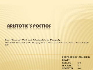 Aristotle’s Poetics  The Place of Plot and Character in Tragedy “The First Essential of the Tragedy is the Plot : the Characters Come Second.”(CH-IX) Prepared By : Maulik B Bhatt, Roll No          : 03, M.A.Part       : 01, Semester      : 01, Department of English. 