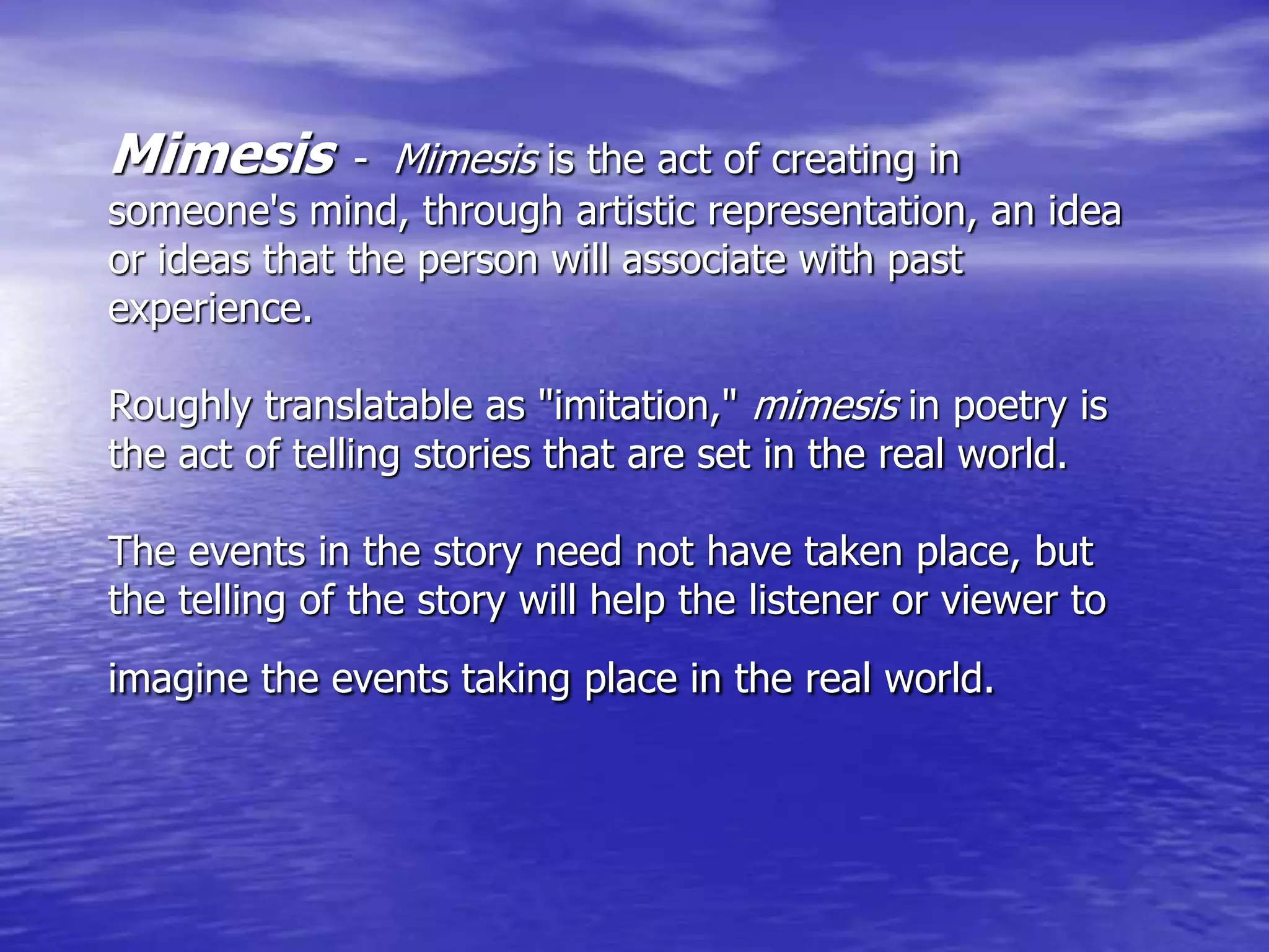 Mimesis - Mimesis is the act of creating in
someone's mind, through artistic representation, an idea
or ideas that the person will associate with past
experience.
Roughly translatable as "imitation," mimesis in poetry is
the act of telling stories that are set in the real world.
The events in the story need not have taken place, but
the telling of the story will help the listener or viewer to
imagine the events taking place in the real world.
 