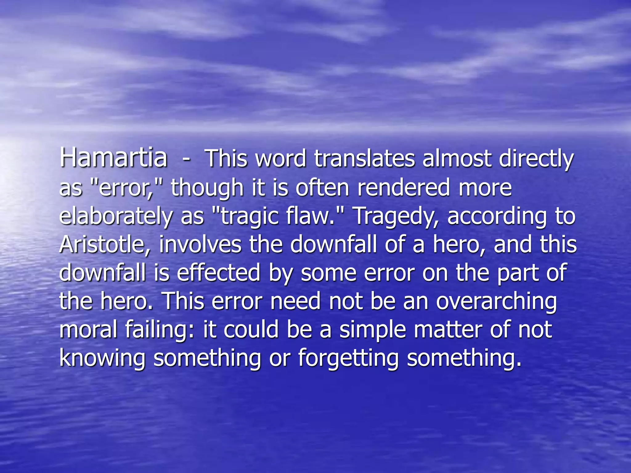 Hamartia - This word translates almost directly
as "error," though it is often rendered more
elaborately as "tragic flaw." Tragedy, according to
Aristotle, involves the downfall of a hero, and this
downfall is effected by some error on the part of
the hero. This error need not be an overarching
moral failing: it could be a simple matter of not
knowing something or forgetting something.
 