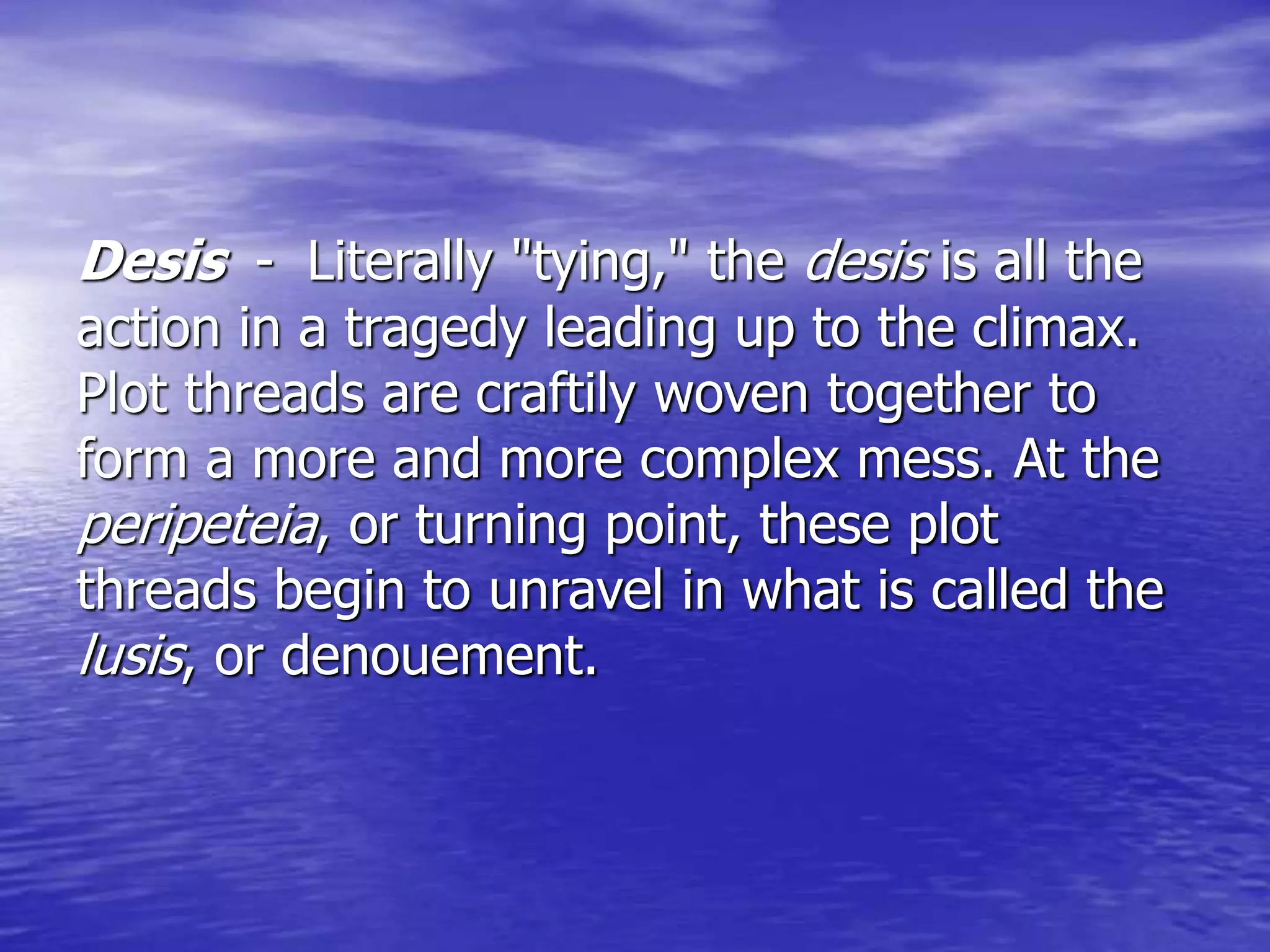 Desis - Literally "tying," the desis is all the
action in a tragedy leading up to the climax.
Plot threads are craftily woven together to
form a more and more complex mess. At the
peripeteia, or turning point, these plot
threads begin to unravel in what is called the
lusis, or denouement.
 