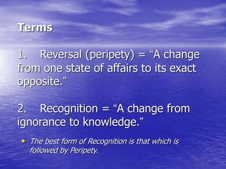Terms
1. Reversal (peripety) = “A change
from one state of affairs to its exact
opposite.”
2. Recognition = “A change from
ignorance to knowledge.”
• The best form of Recognition is that which is
followed by Peripety.
 