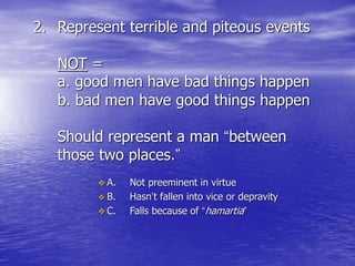 2. Represent terrible and piteous events
NOT =
a. good men have bad things happen
b. bad men have good things happen
Should represent a man “between
those two places.”
 A. Not preeminent in virtue
 B. Hasn’t fallen into vice or depravity
 C. Falls because of “hamartia”
 