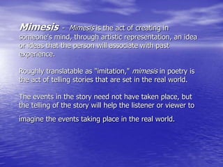 Mimesis - Mimesis is the act of creating in
someone's mind, through artistic representation, an idea
or ideas that the person will associate with past
experience.
Roughly translatable as "imitation," mimesis in poetry is
the act of telling stories that are set in the real world.
The events in the story need not have taken place, but
the telling of the story will help the listener or viewer to
imagine the events taking place in the real world.
 