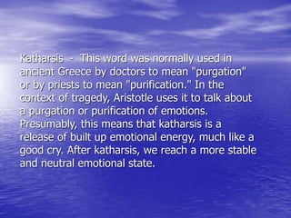 Katharsis - This word was normally used in
ancient Greece by doctors to mean "purgation"
or by priests to mean "purification." In the
context of tragedy, Aristotle uses it to talk about
a purgation or purification of emotions.
Presumably, this means that katharsis is a
release of built up emotional energy, much like a
good cry. After katharsis, we reach a more stable
and neutral emotional state.
 