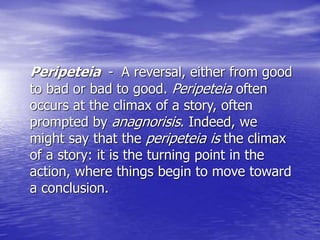 Peripeteia - A reversal, either from good
to bad or bad to good. Peripeteia often
occurs at the climax of a story, often
prompted by anagnorisis. Indeed, we
might say that the peripeteia is the climax
of a story: it is the turning point in the
action, where things begin to move toward
a conclusion.
 