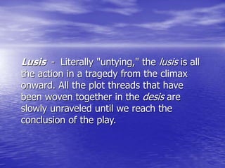 Lusis - Literally "untying," the lusis is all
the action in a tragedy from the climax
onward. All the plot threads that have
been woven together in the desis are
slowly unraveled until we reach the
conclusion of the play.
 