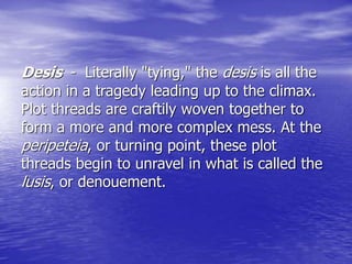 Desis - Literally "tying," the desis is all the
action in a tragedy leading up to the climax.
Plot threads are craftily woven together to
form a more and more complex mess. At the
peripeteia, or turning point, these plot
threads begin to unravel in what is called the
lusis, or denouement.
 