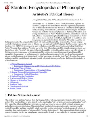 4/10/22, 1:40 PM Aristotle’s Political Theory (Stanford Encyclopedia of Philosophy)
https://plato.stanford.edu/entries/aristotle-politics/ 1/18
Stanford Encyclopedia of Philosophy
Aristotle’s Political Theory
First published Wed Jul 1, 1998; substantive revision Tue Nov 7, 2017
Aristotle (b. 384 – d. 322 BCE), was a Greek philosopher,
logician, and
scientist. Along with his teacher Plato, Aristotle is
generally regarded as
one of the most influential ancient thinkers in
a number of philosophical
fields, including political theory.
Aristotle was born in Stagira in northern
Greece, and his father was a
court physician to the king of Macedon. As a
young man he studied in
Plato's Academy in Athens. After Plato's death he
left Athens to
conduct philosophical and biological research in Asia Minor
and
Lesbos, and he was then invited by King Philip II of Macedon to tutor
his young son, Alexander the Great. Soon after Alexander succeeded his
father, consolidated the conquest of the Greek city-states, and
launched the invasion of the Persian Empire.
Aristotle returned as a
resident alien to Athens, and was a close friend of Antipater, the
Macedonian viceroy. At
this time (335–323 BCE) he wrote, or at
least worked on, some of his major treatises, including the
Politics.
When Alexander died suddenly, Aristotle had to flee
from Athens because of his Macedonian connections, and
he died soon
after. Aristotle's life seems to have influenced his political thought
in various ways: his interest in
biology seems to be expressed in the
naturalism of his politics; his interest in comparative politics and
his
sympathies for democracy as well as monarchy may have been
encouraged by his travels and experience of
diverse political systems;
he criticizes harshly, while borrowing extensively, from Plato's
Republic, Statesman,
and Laws; and his own
Politics is intended to guide rulers and statesmen,
reflecting the high political circles in
which he moved.
1. Political Science in General
Supplement: Characteristics and Problems of Aristotle's Politics
2. Aristotle's View of Politics
Supplement: Presuppositions of Aristotle's Politics
3. General Theory of Constitutions and Citizenship
Supplement: Political Naturalism
4. Study of Specific Constitutions
5. Aristotle and Modern Politics
Glossary of Aristotelian Terms
Bibliography
Academic Tools
Other Internet Resources
Related Entries
1. Political Science in General
The modern word ‘political’ derives from the Greek
politikos, ‘of, or pertaining to, the polis’.
(The Greek term
polis will be translated here as
‘city-state’. It is also translated as ‘city’
or ‘polis’, or simply anglicized as ‘polis’.
City-states like Athens and Sparta were relatively small and cohesive
units, in which political, religious, and
cultural concerns were
intertwined. The extent of their similarity to modern nation-states is
controversial.)
Aristotle's word for ‘politics’ is
politikê, which is short for politikê
epistêmê or ‘political science’. It
belongs to
one of the three main branches of science, which Aristotle
distinguishes by their ends or objects. Contemplative
science
(including physics and metaphysics) is concerned with truth or
knowledge for its own sake; practical
 
