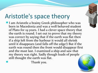 Aristotle's space theory 
I am Aristotle a brainy Greek philosopher who was 
born in Macedonia and was a well behaved student 
of Plato for 19 years. I had a clever space theory that 
the earth is round. I set out to prove that my theory 
was correct by saying that if the earth was flat then 
if a ship left from the harbour it would all shrink 
until it disappears (and falls off the edge!) But if the 
earth was round then the front would disappear first 
and the mast last. I examined a ship and saw that 
my theory was right. Sadly though loads of people 
still thought the earth was flat. 
 Thank you. 

