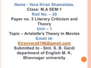 Class: M.A SEM:1
Paper no. 3 Literary Criticism and
Theory
Topic – Aristotle’s Theory in Movies
Kiranvora5196@gmail.com
Submitted to - Smt. S. B. Gardi
department of English M. K.
Bhavnagar university
 