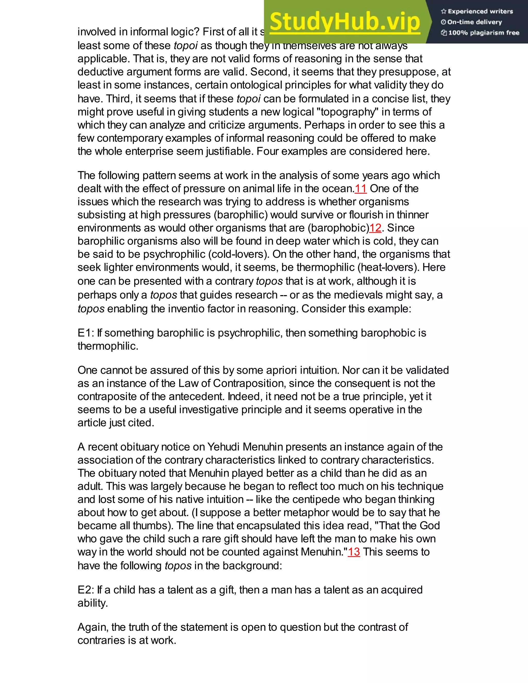 involved in informal logic? First of all it should be clear that Aristotle presents at
least some of these topoi as though they in themselves are not always
applicable. That is, they are not valid forms of reasoning in the sense that
deductive argument forms are valid. Second, it seems that they presuppose, at
least in some instances, certain ontological principles for what validity they do
have. Third, it seems that if these topoi can be formulated in a concise list, they
might prove useful in giving students a new logical "topography" in terms of
which they can analyze and criticize arguments. Perhaps in order to see this a
few contemporary examples of informal reasoning could be offered to make
the whole enterprise seem justifiable. Four examples are considered here.
The following pattern seems at work in the analysis of some years ago which
dealt with the effect of pressure on animal life in the ocean.11 One of the
issues which the research was trying to address is whether organisms
subsisting at high pressures (barophilic) would survive or flourish in thinner
environments as would other organisms that are (barophobic)12. Since
barophilic organisms also will be found in deep water which is cold, they can
be said to be psychrophilic (cold-lovers). On the other hand, the organisms that
seek lighter environments would, it seems, be thermophilic (heat-lovers). Here
one can be presented with a contrary topos that is at work, although it is
perhaps only a topos that guides research -- or as the medievals might say, a
topos enabling the inventio factor in reasoning. Consider this example:
E1: If something barophilic is psychrophilic, then something barophobic is
thermophilic.
One cannot be assured of this by some apriori intuition. Nor can it be validated
as an instance of the Law of Contraposition, since the consequent is not the
contraposite of the antecedent. Indeed, it need not be a true principle, yet it
seems to be a useful investigative principle and it seems operative in the
article just cited.
A recent obituary notice on Yehudi Menuhin presents an instance again of the
association of the contrary characteristics linked to contrary characteristics.
The obituary noted that Menuhin played better as a child than he did as an
adult. This was largely because he began to reflect too much on his technique
and lost some of his native intuition -- like the centipede who began thinking
about how to get about. (I suppose a better metaphor would be to say that he
became all thumbs). The line that encapsulated this idea read, "That the God
who gave the child such a rare gift should have left the man to make his own
way in the world should not be counted against Menuhin."13 This seems to
have the following topos in the background:
E2: If a child has a talent as a gift, then a man has a talent as an acquired
ability.
Again, the truth of the statement is open to question but the contrast of
contraries is at work.
 