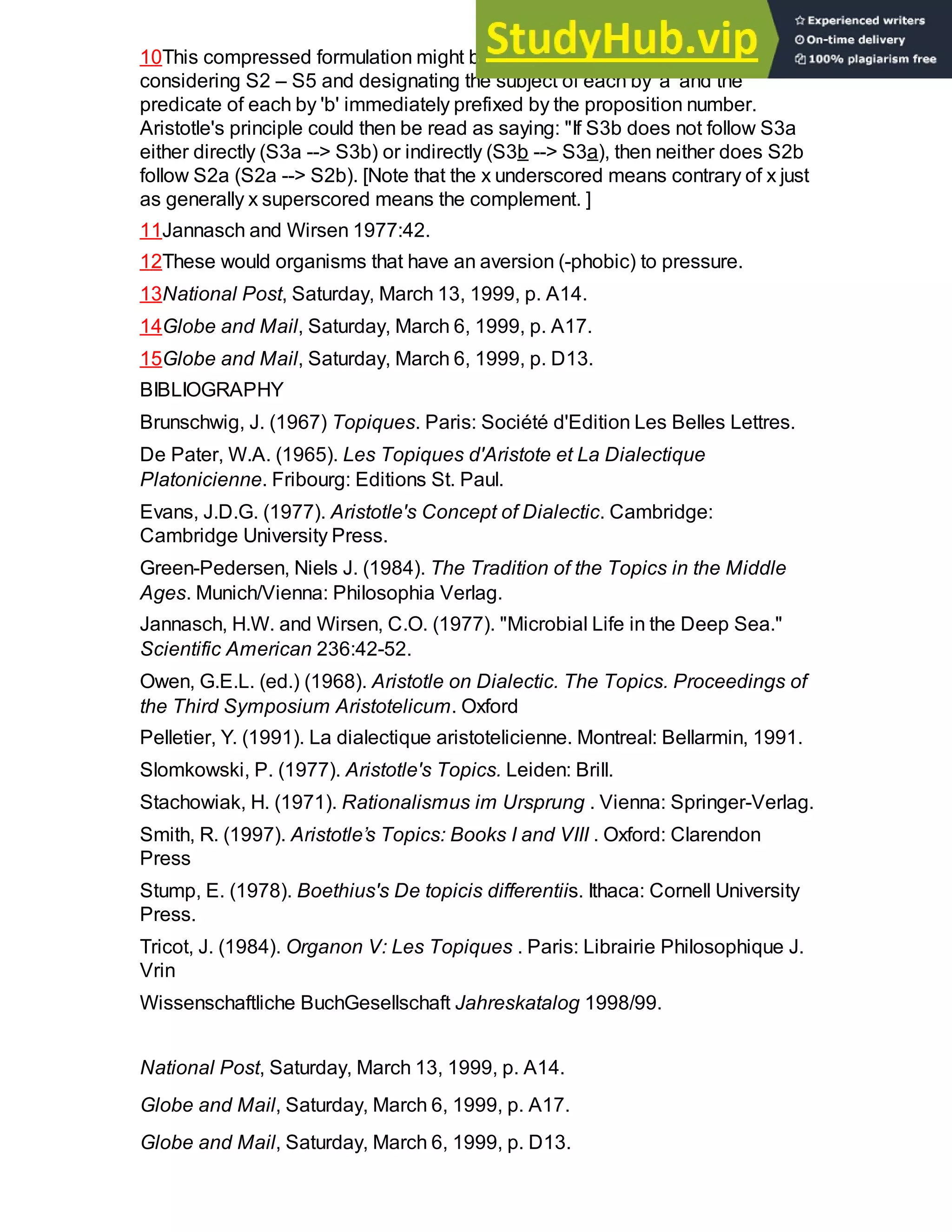 10This compressed formulation might be rendered more perspicuous by:
considering S2 – S5 and designating the subject of each by 'a' and the
predicate of each by 'b' immediately prefixed by the proposition number.
Aristotle's principle could then be read as saying: "If S3b does not follow S3a
either directly (S3a --> S3b) or indirectly (S3b --> S3a), then neither does S2b
follow S2a (S2a --> S2b). [Note that the x underscored means contrary of x just
as generally x superscored means the complement. ]
11Jannasch and Wirsen 1977:42.
12These would organisms that have an aversion (-phobic) to pressure.
13National Post, Saturday, March 13, 1999, p. A14.
14Globe and Mail, Saturday, March 6, 1999, p. A17.
15Globe and Mail, Saturday, March 6, 1999, p. D13.
BIBLIOGRAPHY
Brunschwig, J. (1967) Topiques. Paris: Société d'Edition Les Belles Lettres.
De Pater, W.A. (1965). Les Topiques d'Aristote et La Dialectique
Platonicienne. Fribourg: Editions St. Paul.
Evans, J.D.G. (1977). Aristotle's Concept of Dialectic. Cambridge:
Cambridge University Press.
Green-Pedersen, Niels J. (1984). The Tradition of the Topics in the Middle
Ages. Munich/Vienna: Philosophia Verlag.
Jannasch, H.W. and Wirsen, C.O. (1977). "Microbial Life in the Deep Sea."
Scientific American 236:42-52.
Owen, G.E.L. (ed.) (1968). Aristotle on Dialectic. The Topics. Proceedings of
the Third Symposium Aristotelicum. Oxford
Pelletier, Y. (1991). La dialectique aristotelicienne. Montreal: Bellarmin, 1991.
Slomkowski, P. (1977). Aristotle's Topics. Leiden: Brill.
Stachowiak, H. (1971). Rationalismus im Ursprung . Vienna: Springer-Verlag.
Smith, R. (1997). Aristotle’s Topics: Books I and VIII . Oxford: Clarendon
Press
Stump, E. (1978). Boethius's De topicis differentiis. Ithaca: Cornell University
Press.
Tricot, J. (1984). Organon V: Les Topiques . Paris: Librairie Philosophique J.
Vrin
Wissenschaftliche BuchGesellschaft Jahreskatalog 1998/99.
National Post, Saturday, March 13, 1999, p. A14.
Globe and Mail, Saturday, March 6, 1999, p. A17.
Globe and Mail, Saturday, March 6, 1999, p. D13.
 