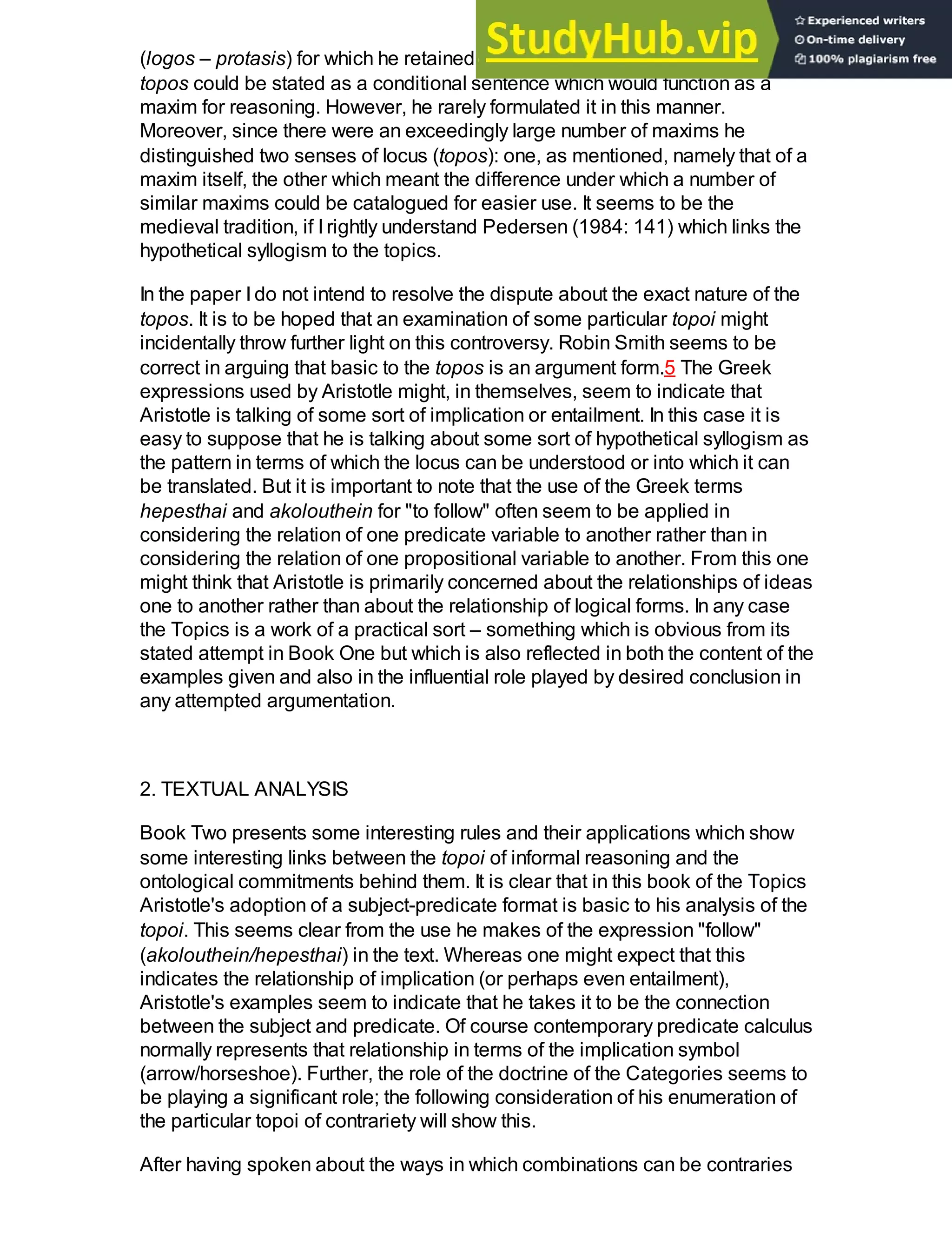 (logos – protasis) for which he retained the word topos. Boethius thought that a
topos could be stated as a conditional sentence which would function as a
maxim for reasoning. However, he rarely formulated it in this manner.
Moreover, since there were an exceedingly large number of maxims he
distinguished two senses of locus (topos): one, as mentioned, namely that of a
maxim itself, the other which meant the difference under which a number of
similar maxims could be catalogued for easier use. It seems to be the
medieval tradition, if I rightly understand Pedersen (1984: 141) which links the
hypothetical syllogism to the topics.
In the paper I do not intend to resolve the dispute about the exact nature of the
topos. It is to be hoped that an examination of some particular topoi might
incidentally throw further light on this controversy. Robin Smith seems to be
correct in arguing that basic to the topos is an argument form.5 The Greek
expressions used by Aristotle might, in themselves, seem to indicate that
Aristotle is talking of some sort of implication or entailment. In this case it is
easy to suppose that he is talking about some sort of hypothetical syllogism as
the pattern in terms of which the locus can be understood or into which it can
be translated. But it is important to note that the use of the Greek terms
hepesthai and akolouthein for "to follow" often seem to be applied in
considering the relation of one predicate variable to another rather than in
considering the relation of one propositional variable to another. From this one
might think that Aristotle is primarily concerned about the relationships of ideas
one to another rather than about the relationship of logical forms. In any case
the Topics is a work of a practical sort – something which is obvious from its
stated attempt in Book One but which is also reflected in both the content of the
examples given and also in the influential role played by desired conclusion in
any attempted argumentation.
2. TEXTUAL ANALYSIS
Book Two presents some interesting rules and their applications which show
some interesting links between the topoi of informal reasoning and the
ontological commitments behind them. It is clear that in this book of the Topics
Aristotle's adoption of a subject-predicate format is basic to his analysis of the
topoi. This seems clear from the use he makes of the expression "follow"
(akolouthein/hepesthai) in the text. Whereas one might expect that this
indicates the relationship of implication (or perhaps even entailment),
Aristotle's examples seem to indicate that he takes it to be the connection
between the subject and predicate. Of course contemporary predicate calculus
normally represents that relationship in terms of the implication symbol
(arrow/horseshoe). Further, the role of the doctrine of the Categories seems to
be playing a significant role; the following consideration of his enumeration of
the particular topoi of contrariety will show this.
After having spoken about the ways in which combinations can be contraries
 