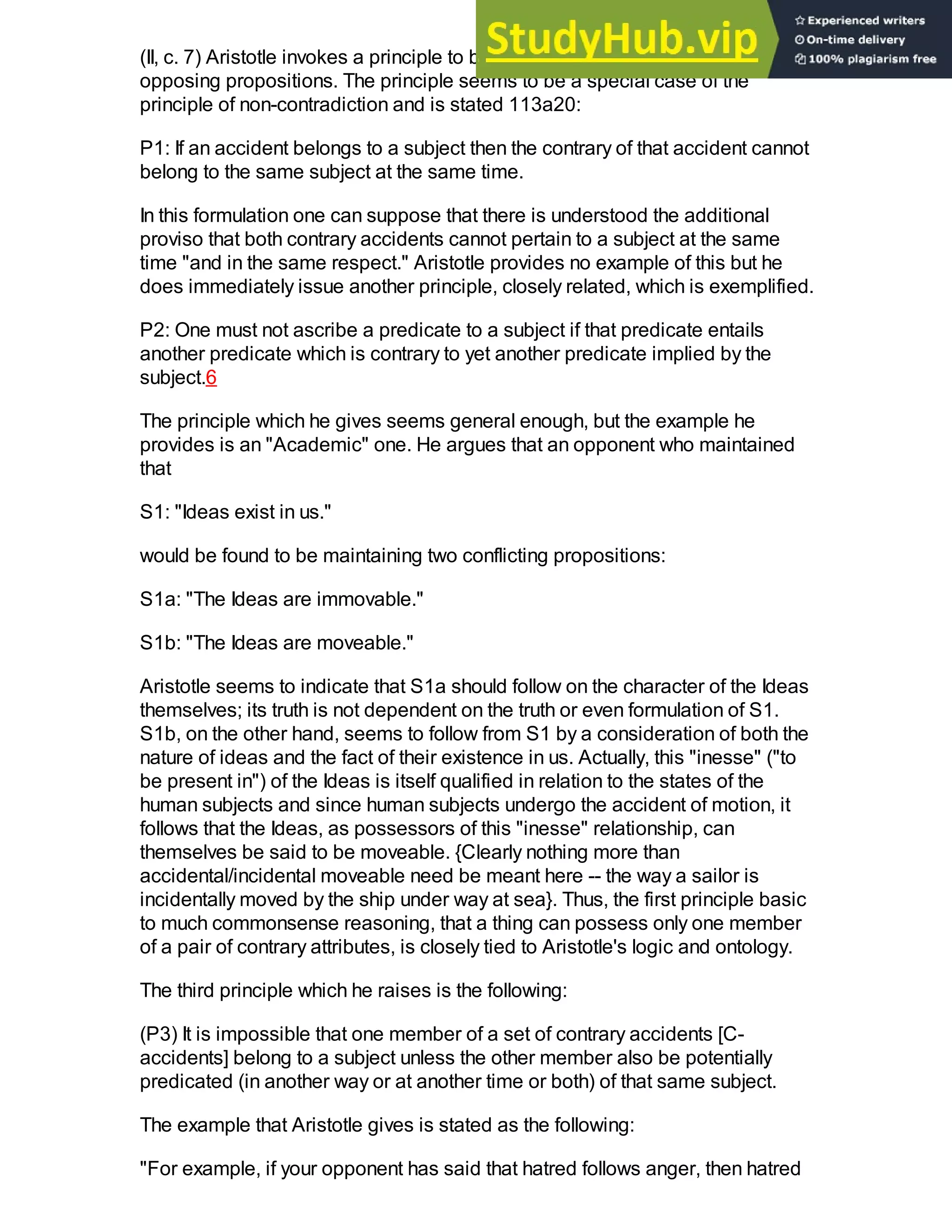 (II, c. 7) Aristotle invokes a principle to be employed when confronting two
opposing propositions. The principle seems to be a special case of the
principle of non-contradiction and is stated 113a20:
P1: If an accident belongs to a subject then the contrary of that accident cannot
belong to the same subject at the same time.
In this formulation one can suppose that there is understood the additional
proviso that both contrary accidents cannot pertain to a subject at the same
time "and in the same respect." Aristotle provides no example of this but he
does immediately issue another principle, closely related, which is exemplified.
P2: One must not ascribe a predicate to a subject if that predicate entails
another predicate which is contrary to yet another predicate implied by the
subject.6
The principle which he gives seems general enough, but the example he
provides is an "Academic" one. He argues that an opponent who maintained
that
S1: "Ideas exist in us."
would be found to be maintaining two conflicting propositions:
S1a: "The Ideas are immovable."
S1b: "The Ideas are moveable."
Aristotle seems to indicate that S1a should follow on the character of the Ideas
themselves; its truth is not dependent on the truth or even formulation of S1.
S1b, on the other hand, seems to follow from S1 by a consideration of both the
nature of ideas and the fact of their existence in us. Actually, this "inesse" ("to
be present in") of the Ideas is itself qualified in relation to the states of the
human subjects and since human subjects undergo the accident of motion, it
follows that the Ideas, as possessors of this "inesse" relationship, can
themselves be said to be moveable. {Clearly nothing more than
accidental/incidental moveable need be meant here -- the way a sailor is
incidentally moved by the ship under way at sea}. Thus, the first principle basic
to much commonsense reasoning, that a thing can possess only one member
of a pair of contrary attributes, is closely tied to Aristotle's logic and ontology.
The third principle which he raises is the following:
(P3) It is impossible that one member of a set of contrary accidents [C-
accidents] belong to a subject unless the other member also be potentially
predicated (in another way or at another time or both) of that same subject.
The example that Aristotle gives is stated as the following:
"For example, if your opponent has said that hatred follows anger, then hatred
 