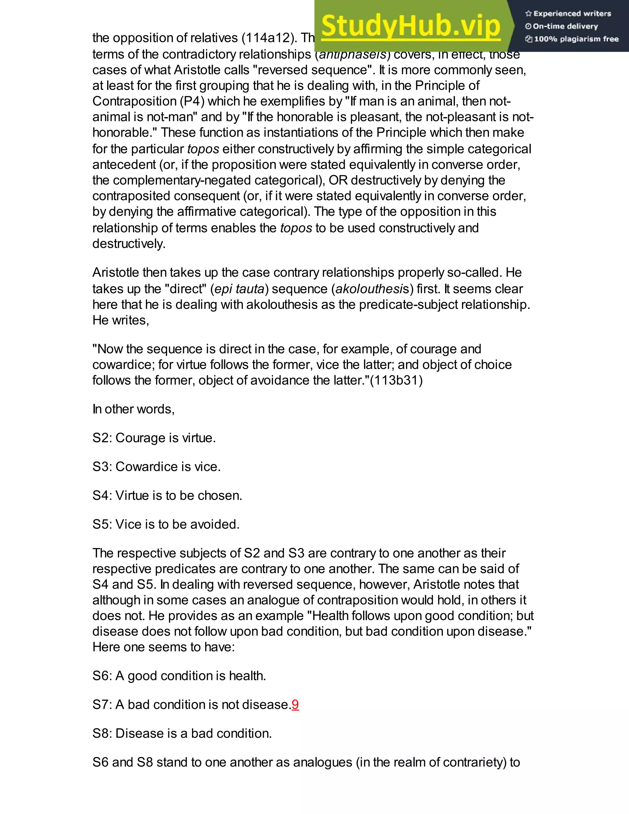 the opposition of relatives (114a12). The first principle which is formulated in
terms of the contradictory relationships (antiphaseis) covers, in effect, those
cases of what Aristotle calls "reversed sequence". It is more commonly seen,
at least for the first grouping that he is dealing with, in the Principle of
Contraposition (P4) which he exemplifies by "If man is an animal, then not-
animal is not-man" and by "If the honorable is pleasant, the not-pleasant is not-
honorable." These function as instantiations of the Principle which then make
for the particular topos either constructively by affirming the simple categorical
antecedent (or, if the proposition were stated equivalently in converse order,
the complementary-negated categorical), OR destructively by denying the
contraposited consequent (or, if it were stated equivalently in converse order,
by denying the affirmative categorical). The type of the opposition in this
relationship of terms enables the topos to be used constructively and
destructively.
Aristotle then takes up the case contrary relationships properly so-called. He
takes up the "direct" (epi tauta) sequence (akolouthesis) first. It seems clear
here that he is dealing with akolouthesis as the predicate-subject relationship.
He writes,
"Now the sequence is direct in the case, for example, of courage and
cowardice; for virtue follows the former, vice the latter; and object of choice
follows the former, object of avoidance the latter."(113b31)
In other words,
S2: Courage is virtue.
S3: Cowardice is vice.
S4: Virtue is to be chosen.
S5: Vice is to be avoided.
The respective subjects of S2 and S3 are contrary to one another as their
respective predicates are contrary to one another. The same can be said of
S4 and S5. In dealing with reversed sequence, however, Aristotle notes that
although in some cases an analogue of contraposition would hold, in others it
does not. He provides as an example "Health follows upon good condition; but
disease does not follow upon bad condition, but bad condition upon disease."
Here one seems to have:
S6: A good condition is health.
S7: A bad condition is not disease.9
S8: Disease is a bad condition.
S6 and S8 stand to one another as analogues (in the realm of contrariety) to
 