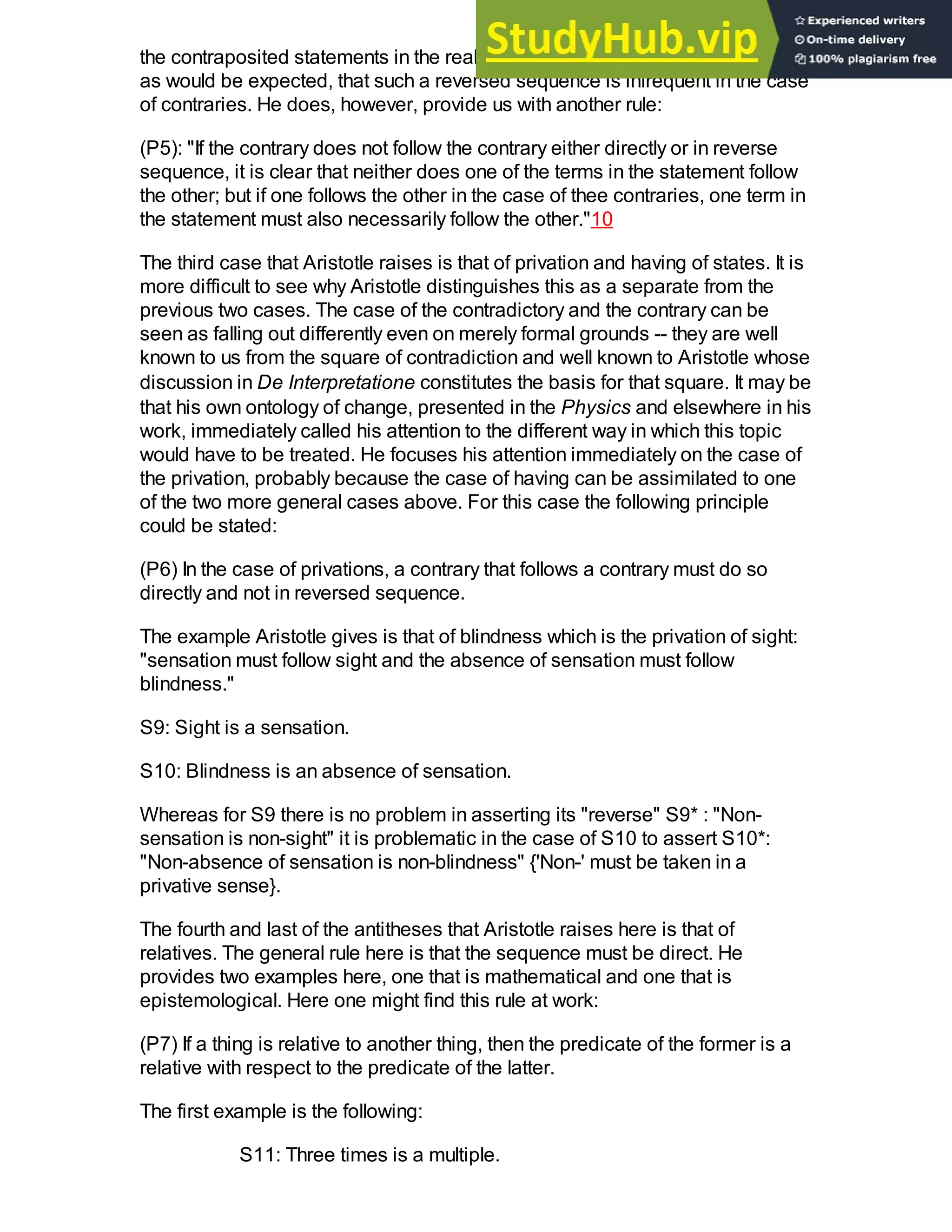 the contraposited statements in the realm of the contradictory. Aristotle holds,
as would be expected, that such a reversed sequence is infrequent in the case
of contraries. He does, however, provide us with another rule:
(P5): "If the contrary does not follow the contrary either directly or in reverse
sequence, it is clear that neither does one of the terms in the statement follow
the other; but if one follows the other in the case of thee contraries, one term in
the statement must also necessarily follow the other."10
The third case that Aristotle raises is that of privation and having of states. It is
more difficult to see why Aristotle distinguishes this as a separate from the
previous two cases. The case of the contradictory and the contrary can be
seen as falling out differently even on merely formal grounds -- they are well
known to us from the square of contradiction and well known to Aristotle whose
discussion in De Interpretatione constitutes the basis for that square. It may be
that his own ontology of change, presented in the Physics and elsewhere in his
work, immediately called his attention to the different way in which this topic
would have to be treated. He focuses his attention immediately on the case of
the privation, probably because the case of having can be assimilated to one
of the two more general cases above. For this case the following principle
could be stated:
(P6) In the case of privations, a contrary that follows a contrary must do so
directly and not in reversed sequence.
The example Aristotle gives is that of blindness which is the privation of sight:
"sensation must follow sight and the absence of sensation must follow
blindness."
S9: Sight is a sensation.
S10: Blindness is an absence of sensation.
Whereas for S9 there is no problem in asserting its "reverse" S9* : "Non-
sensation is non-sight" it is problematic in the case of S10 to assert S10*:
"Non-absence of sensation is non-blindness" {'Non-' must be taken in a
privative sense}.
The fourth and last of the antitheses that Aristotle raises here is that of
relatives. The general rule here is that the sequence must be direct. He
provides two examples here, one that is mathematical and one that is
epistemological. Here one might find this rule at work:
(P7) If a thing is relative to another thing, then the predicate of the former is a
relative with respect to the predicate of the latter.
The first example is the following:
S11: Three times is a multiple.
 