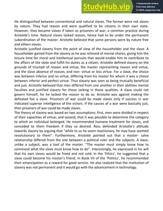 He distinguished between conventional and natural slaves. The former were not slaves
by nature. They had reason and were qualified to be citizens in their own state.
However, they became slaves if taken as prisoners of war, a common practice during
Aristotle’s time. Natural slaves lacked reason, hence had to be under the permanent
subordination of the master. Aristotle believed that some persons were by nature free
and others slaves.
Aristotle justified slavery from the point of view of the householder and the slave. A
householder gained from the slavery as he was relieved of menial chores, giving him the
leisure time for moral and intellectual pursuits that would enable him to contribute to
the affairs of the state and fulfill his duties as a citizen. Aristotle defined slavery on the
grounds of triumph of reason and virtue, the master representing reason and virtue,
and the slave absence of reason, and non- virtue or less virtue. For a slave, the choice
was between inferior and no virtue, differing from his master for whom it was a choice
between inferior and perfect virtue. Thus slavery was seen as being mutually beneficial
and just. Aristotle believed that men differed from one another in their abilities mental
faculties and justified slavery for those lacking in these qualities. A slave could not
govern himself, for he lacked the reason to do so. Aristotle was against making the
defeated foe a slave. Prisoners of war could be made slaves only if success in war
indicated superior intelligence of the victors. If the causes of a war were basically just,
then prisoners of war could be made slaves.
The theory of slavery was based on two assumptions: first, men were divided in respect
of their capacities of virtue; and second, that it was possible to determine the category
to which an individual belonged. He recommended humane treatment for slaves, and
conceded to them freedom if they so desired. Ross defended Aristotle’s attitude
towards slavery by arguing that “while to us he seem reactionary, he may have seemed
revolutionary to them”. Furthermore, Aristotle pointed out that a master- salve
relationship differed from the one between a political ruler and the subjects. A slave,
unlike a subject, was a tool of the master. “The master must simply know how to
command what the slave must know how to do”. Interestingly, he expressed in his will
that his own slaves would be freed and not sold. In the ‘Ethics’, he suggested that a
slave could become his master’s friend. In Book VII of the ‘Politics’, he recommended
their emancipation as a reward for good service. He also realized that the institution of
slavery was not permanent and it would go with the advancement in technology.
 