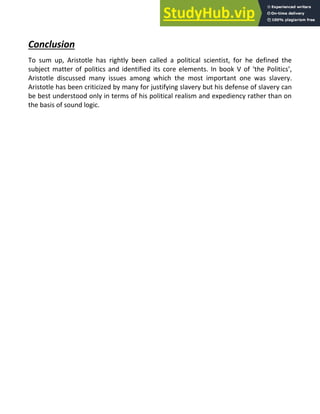Conclusion
To sum up, Aristotle has rightly been called a political scientist, for he defined the
subject matter of politics and identified its core elements. In book V of ‘the Politics’,
Aristotle discussed many issues among which the most important one was slavery.
Aristotle has been criticized by many for justifying slavery but his defense of slavery can
be best understood only in terms of his political realism and expediency rather than on
the basis of sound logic.
 