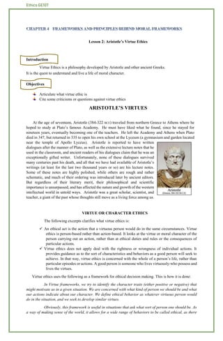 Ethics GE107
Lesson 2: Aristotle’s Virtue Ethics
Introduction
Virtue Ethics is a philosophy developed by Aristotle and other ancient Greeks.
It is the quest to understand and live a life of moral character.
Objectives
Articulate what virtue ethic is
Cite some criticisms or questions against virtue ethics
ARISTOTLE’S VIRTUES
At the age of seventeen, Aristotle (384-322 BCE) traveled from northern Greece to Athens where he
hoped to study at Plato’s famous Academy. He must have liked what he found, since he stayed for
nineteen years, eventually becoming one of the teachers. He left the Academy and Athens when Plato
died in 347, but returned in 335 to open his own school at the Lyceum (a gymnasium and garden located
near the temple of Apollo Lyceus). Aristotle is reported to have written
dialogues after the manner of Plato, as well as the extensive lecture notes that he
used in the classroom, and ancient readers of his dialogues claim that he was an
exceptionally gifted writer. Unfortunately, none of these dialogues survived
many centuries past his death, and all that we have had available of Aristotle’s
writings (at least for the last two thousand years or so) are his lecture notes.
Some of these notes are highly polished, while others are rough and rather
schematic, and much of their ordering was introduced later by ancient editors.
But regardless of their literary merit, their philosophical and scientific
importance is unsurpassed, and has affected the nature and growth of the western
intellectual world in untold ways. Aristotle was a great scholar, scientist, and
teacher, a giant of the past whose thoughts still move as a living force among us.
VIRTUE OR CHARACTER ETHICS
The following excerpts clarifies what virtue ethics is:
 An ethical act is the action that a virtuous person would do in the same circumstances. Virtue
ethics is person-based rather than action-based. It looks at the virtue or moral character of the
person carrying out an action, rather than at ethical duties and rules or the consequences of
particular actions.
 Virtue ethics does not apply deal with the rightness or wrongness of individual actions. It
provides guidance as to the sort of characteristics and behaviors as a good person will seek to
achieve. In that way, virtue ethics is concerned with the whole of a person’s life, rather than
particular episodes or actions. A good person is someone who lives virtuously-who possess and
lives the virtues.
Virtue ethics uses the following as a framework for ethical decision making. This is how it is done:
In Virtue frameworks, we try to identify the character traits (either positive or negative) that
might motivate us in a given situation. We are concerned with what kind of person we should be and what
our actions indicate about our character. We define ethical behavior as whatever virtuous person would
do in the situation, and we seek to develop similar virtues.
Obviously, this framework is useful in situations that ask what sort of person one should be. As
a way of making sense of the world, it allows for a wide range of behaviors to be called ethical, as there
 