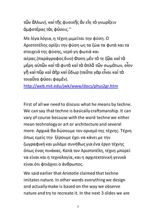 2
τῶν ἄλλων), καὶ τῆς φυσικῆς ἂν εἴη τὸ γνωρίζειν
ἀμφοτέρας τὰς φύσεις.’’
Με λίγα λόγια, η τέχνη μιμείται την φύση. Ο
Αριστοτέλης ορίζει την φύση ως τα ζώα τα φυτά και τα
στοιχειά της φύσης, νερό γη φωτιά και
αέρας.(παράγραφοςδυο) Φυση μὲν τά τε ζῷα καὶ τὰ
μέρη αὐτῶν καὶ τὰ φυτὰ καὶ τὰ ἁπλᾶ τῶν σωμάτων, οἷον
γῆ καὶ πῦρ καὶ ἀὴρ καὶ ὕδωρ (ταῦτα γὰρ εἶναι καὶ τὰ
τοιαῦτα φύσει φαμέν).
http://web.mit.edu/jwk/www/docs/phys2gr.htm
First of all we need to discuss what he means by techne.
We can say that techne is basicallycraftsmanship. It can
vary of course because with the word techne we either
mean technologyor art or architecture and several
more. Αρχικά θα δώσουμε τον ορισμό της τέχνης. Τέχνη
όπως εμείς την ξέρουμε έχει να κάνει με την
ζωγραφική και μιλάμε συνήθως για ένα έργο τέχνης
όπως ένας πινάκας. Κατά τον Αριστοτέλη, τέχνη μπορεί
να είναι και η τεχνολογία, και η αρχιτεκτονική γενικά
είναι ότι φτιάχνει ο άνθρωπος.
We said earlier that Aristotle claimed that techne
imitates nature. In other words everything we design
and actuallymake is based on the way we observe
nature and try to recreate it. In the next 3 slides we are
 