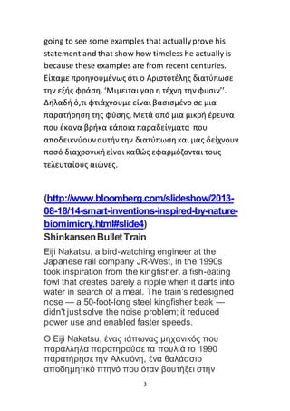 3
going to see some examples that actuallyprove his
statement and that show how timeless he actually is
because these examples are from recent centuries.
Είπαμε προηγουμένως ότι ο Αριστοτέλης διατύπωσε
την εξής φράση. ‘Μιμειται γαρ η τέχνη την φυσιν’’.
Δηλαδή ό,τι φτιάχνουμε είναι βασισμένο σε μια
παρατήρηση της φύσης. Μετά από μια μικρή έρευνα
που έκανα βρήκα κάποια παραδείγματα που
αποδεικνύουναυτήν την διατύπωση και μας δείχνουν
ποσό διαχρονικήείναι καθώς εφαρμόζονται τους
τελευταίους αιώνες.
(http://www.bloomberg.com/slideshow/2013-
08-18/14-smart-inventions-inspired-by-nature-
biomimicry.html#slide4)
ShinkansenBulletTrain
Eiji Nakatsu, a bird-watching engineer at the
Japanese rail company JR-West, in the 1990s
took inspiration from the kingfisher, a fish-eating
fowl that creates barely a ripple when it darts into
water in search of a meal. The train’s redesigned
nose — a 50-foot-long steel kingfisher beak —
didn't just solve the noise problem; it reduced
power use and enabled faster speeds.
O Eiji Nakatsu, ένας ιάπωνας μηχανικός που
παράλληλα παρατηρούσε τα πουλιά το 1990
παρατήρησε την Αλκυόνη, ένα θαλάσσιο
αποδημητικό πτηνό που όταν βουτήξει στην
 