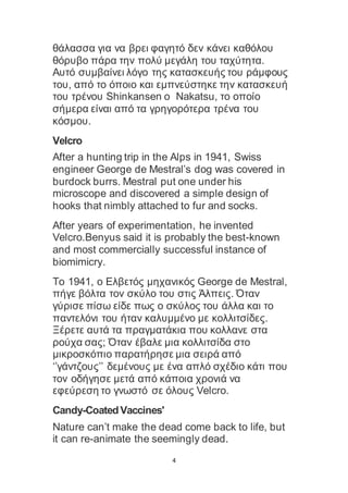 4
θάλασσα για να βρει φαγητό δεν κάνει καθόλου
θόρυβο πάρα την πολύ μεγάλη του ταχύτητα.
Αυτό συμβαίνει λόγο της κατασκευής του ράμφους
του, από το όποιο και εμπνεύστηκε την κατασκευή
του τρένου Shinkansen o Nakatsu, το οποίο
σήμερα είναι από τα γρηγορότερα τρένα του
κόσμου.
Velcro
After a hunting trip in the Alps in 1941, Swiss
engineer George de Mestral’s dog was covered in
burdock burrs. Mestral put one under his
microscope and discovered a simple design of
hooks that nimbly attached to fur and socks.
After years of experimentation, he invented
Velcro.Benyus said it is probably the best-known
and most commercially successful instance of
biomimicry.
Το 1941, ο Ελβετός μηχανικός George de Mestral,
πήγε βόλτα τον σκύλο του στις Άλπεις. Όταν
γύρισε πίσω είδε πως ο σκύλος του άλλα και το
παντελόνι του ήταν καλυμμένο με κολλιτσίδες.
Ξέρετε αυτά τα πραγματάκια που κολλανε στα
ρούχα σας; Όταν έβαλε μια κολλιτσίδα στο
μικροσκόπιο παρατήρησε μια σειρά από
‘’γάντζους’’ δεμένους με ένα απλό σχέδιο κάτι που
τον οδήγησε μετά από κάποια χρονιά να
εφεύρεση το γνωστό σε όλους Velcro.
Candy-CoatedVaccines'
Nature can’t make the dead come back to life, but
it can re-animate the seemingly dead.
 