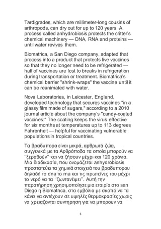 5
Tardigrades, which are millimeter-long cousins of
arthropods, can dry out for up to 120 years. A
process called anhydrobiosis protects the critter’s
chemical machinery — DNA, RNA and proteins —
until water revives them.
Biomatrica, a San Diego company, adapted that
process into a product that protects live vaccines
so that they no longer need to be refrigerated —
half of vaccines are lost to breaks in refrigeration
during transportation or treatment. Biomatrica’s
chemical barrier "shrink-wraps" the vaccine until it
can be reanimated with water.
Nova Laboratories, in Leicester, England,
developed technology that secures vaccines "in a
glassy film made of sugars," according to a 2010
journal article about the company’s "candy-coated
vaccines." The coating keeps the virus effective
for six months at temperatures up to 113 degrees
Fahrenheit — helpful for vaccinating vulnerable
populations in tropical countries.
Τα βραδυπορα είναι μικρά, αρθρωτά ζώα,
συγγενικά με τα Αρθρόποδα τα οποία μπορούν να
‘’ξεραθούν’’ και να ζήσουν μέχρι και 120 χρόνια.
Mια διαδικασία, που ονομάζεται anhydrobiosis
προστατεύει τα χημικά στοιχειά του βραδυπορου
δηλαδή το dna το rna και τις πρωτεΐνες του μέχρι
το νερό να τα ‘’ζωντανέψει’’. Αυτή την
παρατήρηση χρησιμοποίησε μια εταιρία στο san
Diego η Biomatrιca, στα εμβόλια με σκοπό να τα
κάνει να αντέχουν σε υψηλές θερμοκρασίες χωρις
να χρειαζονται συντηρηση για να μπορουν να
 