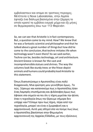 6
εμβολιαστουν και ατομα σε τροπικες περιοχες.
Μετέπειτα η Νova Laboratories, στην Αγγλία
έφτιαξε ένα διάλυμα βασισμένο στην ζάχαρη το
οποίο κρατεί τα εμβόλια ενεργά μέχρι και έξι μήνες
σε θερμοκρασίες άνω των 113 Φαρενάιτ.
So, we can see that Aristotle is in fact contemporary.
But, a question came to my mind. How? We know that
he was a fantastic scientist and philosopherand that he
talked about a great number of thingsbut how did he
come to the conclusion,that techne imitates life when
technology wasn’t even there? As we said earlier,
Techne can be, besides technology, art and architecture.
Ancient Greece is known for the vast and
incomprehensiblestatues and shrines. The way the
columns look like sturdy trees or the frieze depict
animalsand humanscould probablylead Aristotle to
this statement.
Όπως διαπιστώσαμε ο Αριστοτέλης είναι πολύ
διαχρονικός.Μια ερώτηση μου γεννήθηκε όμως.. Το
πώς. Ξέρουμε και κατανοούμε πως ο Αριστοτέλης ήταν
ένας λαμπρός επιστήμονας και φιλόσοφοςόμως πως
έφτασε στο σημείο να πει ότι η τέχνη μιμείται την φύση
όταν η τεχνολογία όπως την ξέρουμε σήμερα δεν
υπήρχε καν? Είπαμε πριν πως τέχνη, πέρα από την
τεχνολογία, μπορεί να είναι η ζωγραφική και η
αρχιτεκτονική. Αυτό μας οδηγεί στο να πούμε πως ίσως
ο Αριστοτέλης βασίστηκε στην Φημισμένη
αρχιτεκτονική της Αρχαίας Ελλάδας, με τους εξαίσιους
 