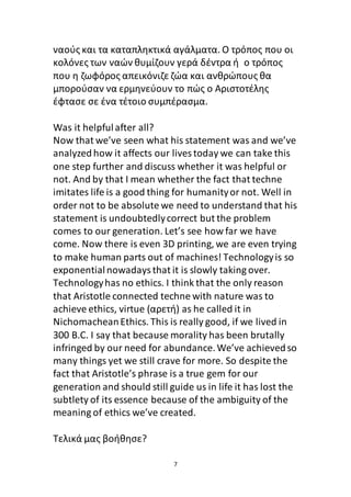 7
ναούς και τα καταπληκτικά αγάλματα. Ο τρόπος που οι
κολόνες των ναών θυμίζουν γερά δέντρα ή ο τρόπος
που η ζωφόρος απεικόνιζε ζώα και ανθρώπους θα
μπορούσαν να ερμηνεύουν το πώς ο Αριστοτέλης
έφτασε σε ένα τέτοιο συμπέρασμα.
Was it helpfulafter all?
Now that we’ve seen what his statement was and we’ve
analyzed how it affects our lives today we can take this
one step further and discuss whether it was helpful or
not. And by that I mean whether the fact that techne
imitates life is a good thing for humanityor not. Well in
order not to be absolute we need to understand that his
statement is undoubtedlycorrect but the problem
comes to our generation. Let’s see how far we have
come. Now there is even 3D printing, we are even trying
to make human parts out of machines! Technologyis so
exponentialnowadaysthat it is slowly taking over.
Technologyhas no ethics. I think that the only reason
that Aristotle connected techne with nature was to
achieve ethics, virtue (αρετή) as he called it in
NichomacheanEthics. This is really good, if we lived in
300 B.C. I say that because morality has been brutally
infringed by our need for abundance.We’ve achievedso
many things yet we still crave for more. So despite the
fact that Aristotle’s phrase is a true gem for our
generation and should still guide us in life it has lost the
subtlety of its essence because of the ambiguity of the
meaning of ethics we’ve created.
Τελικά μας βοήθησε?
 