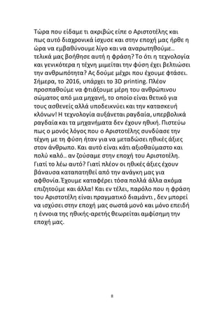 8
Tώρα που είδαμε τι ακριβώς είπε ο Αριστοτέλης και
πως αυτό διαχρονικά ίσχυσε και στην εποχή μας ήρθε η
ώρα να εμβαθύνουμε λίγο και να αναρωτηθούμε..
τελικά μας βοήθησε αυτή η φράση? Το ότι η τεχνολογία
και γενικότερα η τέχνη μιμείται την φύση έχει βελτιώσει
την ανθρωπότητα? Ας δούμε μέχρι που έχουμε φτάσει.
Σήμερα, το 2016, υπάρχει το 3D printing. Πλέον
προσπαθούμε να φτιάξουμε μέρη του ανθρώπινου
σώματος από μια μηχανή, το οποίο είναι θετικό για
τους ασθενείς αλλά υποδεικνύει και την κατασκευή
κλόνων! Η τεχνολογία αυξάνεται ραγδαία,υπερβολικά
ραγδαίακαι τα μηχανήματα δεν έχουν ηθική. Πιστεύω
πως ο μονός λόγος που ο Αριστοτέλης συνδύασε την
τέχνη με τη φύση ήταν για να μεταδώσει ηθικές άξιες
στον άνθρωπο. Και αυτό είναι κάτι αξιοθαύμαστο και
πολύ καλό.. αν ζούσαμε στην εποχή του Αριστοτέλη.
Γιατί το λέω αυτό? Γιατί πλέον οι ηθικές άξιες έχουν
βάναυσα καταπατηθεί από την ανάγκη μας για
αφθονία.Έχουμε καταφέρει τόσα πολλά άλλα ακόμα
επιζητούμε και άλλα! Και εν τέλει, παρόλο που η φράση
του Αριστοτέλη είναι πραγματικό διαμάντι , δεν μπορεί
να ισχύσει στην εποχή μας σωστά μονό και μόνο επειδή
η έννοια της ηθικής-αρετής θεωρείται αμφίσημη την
εποχή μας.
 