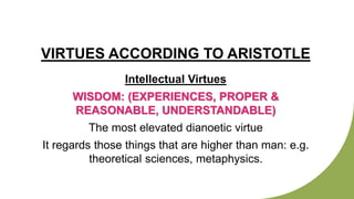VIRTUES ACCORDING TO ARISTOTLE
Intellectual Virtues
WISDOM: (EXPERIENCES, PROPER &
REASONABLE, UNDERSTANDABLE)
The most elevated dianoetic virtue
It regards those things that are higher than man: e.g.
theoretical sciences, metaphysics.
 