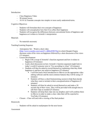 Introduction
       -    Class Happiness Video
       -    90 minute lesson
       -    10.10. b) Translate concepts into simpler or more easily understood terms.
Cognitive Objectives
       -    Students will formulate their own concepts of happiness
       -    Students will conceptualize how their lives affect their happiness
       -    Students will recognize the differences between conventional forms of happiness and
            happiness as it relates to Aristotle’s interpretation
Materials
       -    No materials necessary
Teaching/Learning Sequence
       -    Anticipatory Set – Watch a short video
            (http://www.youtube.com/watch?v=dBSeJOWI7Zg) in which Deepak Chopra
            discusses some of his views on happiness followed by a short discussion of his views
            (15 minutes)
       -    Lesson Development
                o Begin with a recap of Aristotle’s function argument and how it relates to
                    happiness (10 minutes)
                o Lead a short discussion on how Aristotle’s function argument might look in
                    today’s world if someone were to “live according to virtue” (10 minutes)
                o Students will then be asked to record themselves explaining what they think
                    happiness is and how one achieves happiness (55 minutes)
                        § I will first lead a brief introduction to iMovie (or the appropriate video
                           editing software and the most common features they will be using (15
                           minutes)
                        § Students will have a short brainstorming session to help them decide
                           what they want to include in their conceptualization of happiness (5
                           minutes)
                        § Students will then be asked to record themselves and make a 30
                           second clip of their views. They will be provided with enough time to
                           edit their clips as needed (25 minutes)
                        § Students will drop their clips into my dropbox and I will combine them
                           in iMovie in order to make a class video that will be exported to
                           YouTube (10 minutes)
       -    Closure – Class will end with a viewing of the final product
Homework
       -    Students will be asked to read/prepare for the next lesson
Assessment
 