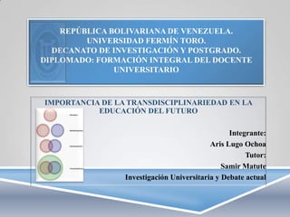 REPÚBLICA BOLIVARIANA DE VENEZUELA.
UNIVERSIDAD FERMÍN TORO.
DECANATO DE INVESTIGACIÓN Y POSTGRADO.
DIPLOMADO: FORMACIÓN INTEGRAL DEL DOCENTE
UNIVERSITARIO

IMPORTANCIA DE LA TRANSDISCIPLINARIEDAD EN LA
EDUCACIÓN DEL FUTURO
Integrante:
Aris Lugo Ochoa
Tutor:
Samir Matute
Investigación Universitaria y Debate actual

 