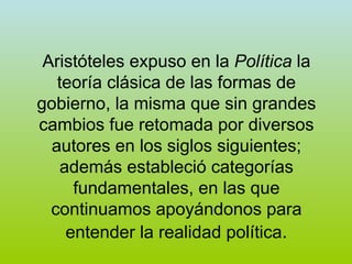 Aristóteles expuso en la  Política  la teoría clásica de las formas de gobierno, la misma que sin grandes cambios fue retomada por diversos autores en los siglos siguientes; además estableció categorías fundamentales, en las que continuamos apoyándonos para entender la realidad política . 