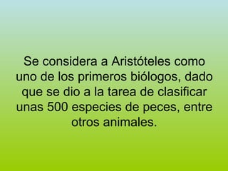 Se considera a Aristóteles como uno de los primeros biólogos, dado que se dio a la tarea de clasificar unas 500 especies de peces, entre otros animales. 