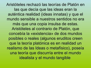 Aristóteles rechazó las teorías de Platón en las que decía que las ideas eran la auténtica realidad (ideas innatas) y que el mundo sensible a nuestros sentidos no era más que una copia insulsa de estas. Aristóteles al contrario de Platón, que concebía la «existencia» de dos mundos posibles o reales (algunos eruditos creen que la teoría platónica es en realidad un realismo de las Ideas o metafísico), poseía una teoría que discurría entre el mundo idealista y el mundo tangible  