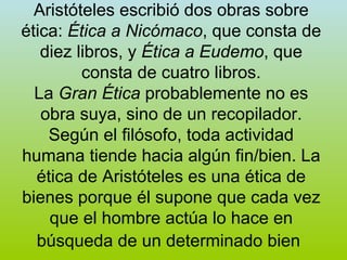 Aristóteles escribió dos obras sobre ética:  Ética a Nicómaco , que consta de diez libros, y  Ética a Eudemo , que consta de cuatro libros. La  Gran Ética  probablemente no es obra suya, sino de un recopilador. Según el filósofo, toda actividad humana tiende hacia algún fin/bien. La ética de Aristóteles es una ética de bienes porque él supone que cada vez que el hombre actúa lo hace en búsqueda de un determinado bien   