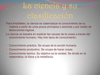 La ciencia y su
clasificación
Para Aristóteles, la ciencia es sistematizar el conocimiento de su
materia a partir de unos pocos principios o axiomas y por medio de
deducciones lógicas.
La ciencia se basaba en explicar las causas de la cosas a través del
conocimiento humano. Hay tres tipos de conocimiento:
 Conocimiento práctico. Se ocupa de la acción humana.
 Conocimiento productivo. Se ocupa de hacer cosas.
 Conocimiento teórico. Su objetivo es la verdad. Se divide en la
matemática, la física y la metafísica.
 