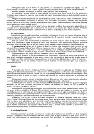 Uma galinha bate asas. A “forma” de uma galinha - as características específicas da espécie – ou, em
outras palavras, aquilo que ela faz. Quando a galinha morre e pára de cacarejar, sua “forma” deixaria de existir.
         Restaria apenas a “substância” da galinha, mas já não seria mais uma galinha.
         A “substância” sempre conteria a potencialidade de adquirir uma “forma” específica. De acordo com
Aristóteles, toda mudança na Natureza seria uma transformação da substância de uma “potencialidade” para uma
“realidade”.
         Imagine um escultor trabalhando um grande bloco de granito. Todos os dias ele faz entalhes com o cinzel
nesse bloco amorfo. Um dia, um menino se aproxima e diz: “O que está procurando?” “Espere e verá”, responde o
escultor. Depois de alguns dias, o menino olha fixamente para o cavalo, depois vira-se para o escultor e pergunta:
“Como sabia que o cavalo estala lá dentro?
         De certo modo, o escultor tinha “visto” a forma do cavalo no bloco de granito, pois aquele bloco em
particular tinha a potencialidade de se transformar na forma de um cavalo. Da mesma maneira, Aristóteles
acreditava que tudo na Natureza teria a potencialidade de realizar, ou de adquirir, uma “forma” específica.

       As quatro causas
       Aristóteles tinha uma visão notável da causalidade na Natureza. Achava que haveria diferentes tipos de
causa na Natureza. No total, ele nomeou quatro causas diferentes. É importante entender o que ele queria dizer
com o que chamou de “causa final”.
         Por que chove? Você provavelmente já aprendeu que chove porque o vapor de água nas nuvens se
resfria e se condensa na forma de pingos de chuva, que caem por a terra atraídos pela força da gravidade.
Aristóteles teria concordado. Mas teria acrescentado que até agora você teria mencionado apenas três causas.
         A “causa material” seria o fato de o vapor de água (as nuvens) estar presente no exato momento em que
o ar se resfria. A “causa eficiente” seria o fato de o vapor de água se resfriar, e a “causa formal” o de a “forma”,
ou natureza da água, cair a terra. Mas se você tivesse parado por aí, Aristóteles teria acrescentado que choveria
porque plantas e animais precisam da água da chuva para crescer. É a isso que ele chamava de “causa final”.
         Aristóteles atribuía aos pingos de chuva uma tarefa vital, ou um “propósito”.
         Hoje em dia a ciência já não admite esse tipo de pensamento. Dizemos que, embora os alimentos e a
água sejam condições necessárias de vida para o homem, não é propósito da água ou das laranjas servir de
alimento para nós. Mas Aristóteles acreditava que haveria um propósito por trás de todas as coisas da Natureza.
         Choveria para que as plantas pudessem crescer; laranjas e uvas cresceriam para que as pessoas
pudessem comê-las.

      Lógica

        A distinção entre “forma” e “substância” tinha um papel importante na explicação que Aristóteles deu o
modo quando distinguimos as coisas, nós a classificamos em vários grupos ou categorias. Vejo um cavalo, depois
vejo outro cavalo e mais um outro. Os cavalos não são exatamente parecidos, mas teriam algo em comum, e esse
algo em comum seria a “forma” do cavalo. Tudo que seja distintivo, ou individual, pertenceria à “substância” do
cavalo.
         Desse modo podemos sais por aí classificando tudo. Distinguimos entre coisas feitas de pedra, algodão e
borracha. Distinguimos entre coisas vivas ou mortas, entre vegetal, o animal e o humano.
         Aristóteles procurou mostrar que todas as coisas na Natureza pertencem a diferentes grupos e subgrupos,
(Hermes é um ser vivo, ou melhor, um animal, ou melhor, um mamífero, ou melhor, um cão, ou melhor, um
ladrador, ou melhor um ladrador macho.)
         Aristóteles foi um organizador meticuloso, que queria elucidar os conceitos elaborados pelo homem. Foi
ele quem fundou a disciplina da Lógica. Ele identificou várias normas que regulam o processo de atingir
conclusões a partir de premissas. Um exemplo será suficiente. Se em primeiro lugar eu estabelecer que “todas as
criaturas vivas são mortais” (primeira premissa) e depois estabelecer que “Hermes é uma criatura viva” (Segunda
premissa), posso tirar a conclusão refinada de que “Hermes é mortal”.
         O exemplo mostra que a lógica de Aristóteles se baseava na correlação de termos. neste caso “criatura
viva” e “mortal”. Mesmo admitindo que a conclusão acima é cem por cento válida, podemos acrescentar que ela
nada nos diz de novo. Já sabíamos que Hermes é “mortal” porque todos os cães são, na verdade, mortais. Mas
nem sempre a relação entre classes de coisas é tão evidente. Na matemática, por exemplo, todos os raciocínios
têm a mesma característica do raciocino sobre Hermes, isto é, operam sobre conceitos já conhecidos. E a
matemática nos permite atingir conclusões que desconhecíamos.

      A escala da Natureza

       Aristóteles salientava que todas as coisas no mundo natural poderiam ser divididas em duas categorias
principais. Teríamos as coisas inanimadas, tais como pedras, gotas de água ou torrões de terra. Essas coisas não
teriam uma potencialidade de transformação. De acordo com Aristóteles, as coisas inanimadas apenas se




                                                         2
 