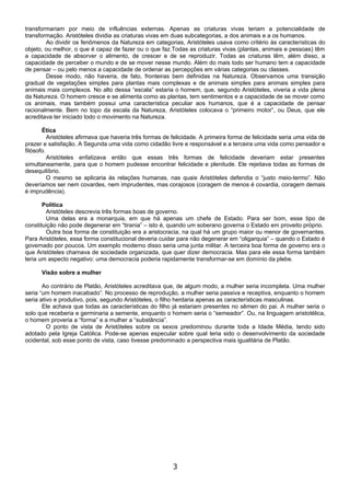 transformariam por meio de influências externas. Apenas as criaturas vivas teriam a potencialidade de
transformação. Aristóteles dividia as criaturas vivas em duas subcategorias, a dos animais e a os humanos.
        Ao dividir os fenômenos da Natureza em categorias, Aristóteles usava como critério às características do
objeto, ou melhor, o que é capaz de fazer ou o que faz.Todas as criaturas vivas (plantas, animais e pessoas) têm
a capacidade de absorver o alimento, de crescer e de se reproduzir. Todas as criaturas têm, além disso, a
capacidade de perceber o mundo e de se mover nesse mundo. Além do mais todo ser humano tem a capacidade
de pensar – ou pelo menos a capacidade de ordenar as percepções em várias categorias ou classes.
        Desse modo, não haveria, de fato, fronteiras bem definidas na Natureza. Observamos uma transição
gradual de vegetações simples para plantas mais complexas e de animais simples para animais simples para
animais mais complexos. No alto dessa “escala” estaria o homem, que, segundo Aristóteles, viveria a vida plena
da Natureza. O homem cresce e se alimenta como as plantas, tem sentimentos e a capacidade de se mover como
os animais, mas também possui uma característica peculiar aos humanos, que é a capacidade de pensar
racionalmente. Bem no topo da escala da Natureza, Aristóteles colocava o “primeiro motor”, ou Deus, que ele
acreditava ter iniciado todo o movimento na Natureza.

       Ética
          Aristóteles afirmava que haveria três formas de felicidade. A primeira forma de felicidade seria uma vida de
prazer e satisfação. A Segunda uma vida como cidadão livre e responsável e a terceira uma vida como pensador e
filósofo.
          Aristóteles enfatizava então que essas três formas de felicidade deveriam estar presentes
simultaneamente, para que o homem pudesse encontrar felicidade e plenitude. Ele rejeitava todas as formas de
desequilíbrio.
          O mesmo se aplicaria às relações humanas, nas quais Aristóteles defendia o “justo meio-termo”. Não
deveríamos ser nem covardes, nem imprudentes, mas corajosos (coragem de menos é covardia, coragem demais
é imprudência).

       Política
        Aristóteles descrevia três formas boas de governo.
        Uma delas era a monarquia, em que há apenas um chefe de Estado. Para ser bom, esse tipo de
constituição não pode degenerar em “tirania” – isto é, quando um soberano governa o Estado em proveito próprio.
        Outra boa forma de constituição era a aristocracia, na qual há um grupo maior ou menor de governantes.
Para Aristóteles, essa forma constitucional deveria cuidar para não degenerar em “oligarquia” – quando o Estado é
governado por poucos. Um exemplo moderno disso seria uma junta militar. A terceira boa forma de governo era o
que Aristóteles chamava de sociedade organizada, que quer dizer democracia. Mas para ele essa forma também
teria um aspecto negativo: uma democracia poderia rapidamente transformar-se em domínio da plebe.

      Visão sobre a mulher

       Ao contrário de Platão, Aristóteles acreditava que, de algum modo, a mulher seria incompleta. Uma mulher
seria “um homem inacabado”. No processo de reprodução, a mulher seria passiva e receptiva, enquanto o homem
seria ativo e produtivo, pois, segundo Aristóteles, o filho herdaria apenas as características masculinas.
       Ele achava que todas as características do filho já estariam presentes no sêmen do pai. A mulher seria o
solo que receberia e germinaria a semente, enquanto o homem seria o “semeador”. Ou, na linguagem aristotélica,
o homem proveria a “forma” e a mulher a “substância”.
         O ponto de vista de Aristóteles sobre os sexos predominou durante toda a Idade Média, tendo sido
adotado pela Igreja Católica. Pode-se apenas especular sobre qual teria sido o desenvolvimento da sociedade
ocidental, sob esse ponto de vista, caso tivesse predominado a perspectiva mais igualitária de Platão.




                                                          3
 
