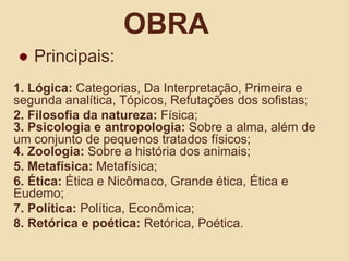 ObraPrincipais:1. Lógica: Categorias, Da Interpretação, Primeira e segunda analítica, Tópicos, Refutações dos sofistas;2. Filosofia da natureza: Física;3. Psicologia e antropologia: Sobre a alma, além de um conjunto de pequenos tratados físicos;4. Zoologia: Sobre a história dos animais;5. Metafísica: Metafísica;6. Ética: Ética e Nicômaco, Grande ética, Ética e Eudemo;7. Política: Política, Econômica;8. Retórica e poética: Retórica, Poética.