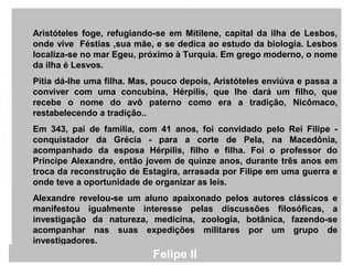 Aristóteles foge, refugiando-se em Mitilene, capital da ilha de Lesbos,
onde vive Féstias ,sua mãe, e se dedica ao estudo da biologia. Lesbos
localiza-se no mar Egeu, próximo à Turquia. Em grego moderno, o nome
da ilha é Lesvos.
Pítia dá-lhe uma filha. Mas, pouco depois, Aristóteles enviúva e passa a
conviver com uma concubina, Hérpilis, que lhe dará um filho, que
recebe o nome do avô paterno como era a tradição, Nicômaco,
restabelecendo a tradição..
Em 343, pai de família, com 41 anos, foi convidado pelo Rei Filipe -
conquistador da Grécia - para a corte de Pela, na Macedônia,
acompanhado da esposa Hérpilis, filho e filha. Foi o professor do
Príncipe Alexandre, então jovem de quinze anos, durante três anos em
troca da reconstrução de Estagira, arrasada por Filipe em uma guerra e
onde teve a oportunidade de organizar as leis.
Alexandre revelou-se um aluno apaixonado pelos autores clássicos e
manifestou igualmente interesse pelas discussões filosóficas, a
investigação da natureza, medicina, zoologia, botânica, fazendo-se
acompanhar nas suas expedições militares por um grupo de
investigadores.
Felipe II
 