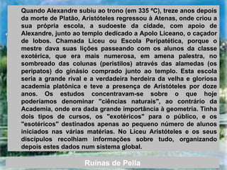 Quando Alexandre subiu ao trono (em 335 ªC), treze anos depois
da morte de Platão, Aristóteles regressou à Atenas, onde criou a
sua própria escola, a sudoeste da cidade, com apoio de
Alexandre, junto ao templo dedicado a Apolo Liceano, o caçador
de lobos. Chamada Liceu ou Escola Peripatética, porque o
mestre dava suas lições passeando com os alunos da classe
exotérica, que era mais numerosa, em amena palestra, no
sombreado das colunas (peristilos) através das alamedas (os
peripatos) do ginásio comprado junto ao templo. Esta escola
seria a grande rival e a verdadeira herdeira da velha e gloriosa
academia platônica e teve a presença de Aristóteles por doze
anos. Os estudos concentravam-se sobre o que hoje
poderíamos denominar "ciências naturais", ao contrário da
Academia, onde era dada grande importância à geometria. Tinha
dois tipos de cursos, os "exotéricos" para o público, e os
"esotéricos" destinados apenas ao pequeno número de alunos
iniciados nas várias matérias. No Liceu Aristóteles e os seus
discípulos recolhiam informações sobre tudo, organizando
depois estes dados num sistema global.
Ruínas de Pella
 