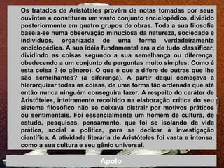 Os tratados de Aristóteles provêm de notas tomadas por seus
ouvintes e constituem um vasto conjunto enciclopédico, dividido
posteriormente em quatro grupos de obras. Toda a sua filosofia
baseia-se numa observação minuciosa da natureza, sociedade e
indivíduos, organizada de uma forma verdadeiramente
enciclopédica. A sua idéia fundamental era a de tudo classificar,
dividindo as coisas segundo a sua semelhança ou diferença,
obedecendo a um conjunto de perguntas muito simples: Como é
esta coisa ? (o gênero). O que é que a difere de outras que lhe
são semelhantes? (a diferença). A partir daqui começava a
hierarquizar todas as coisas, de uma forma tão ordenada que até
então nunca ninguém conseguira fazer. A respeito do caráter de
Aristóteles, inteiramente recolhido na elaboração crítica do seu
sistema filosófico não se deixava distrair por motivos práticos
ou sentimentais. Foi essencialmente um homem de cultura, de
estudo, pesquisas, pensamento, que foi se isolando da vida
prática, social e política, para se dedicar à investigação
científica. A atividade literária de Aristóteles foi vasta e intensa,
como a sua cultura e seu gênio universal.
Apolo
 