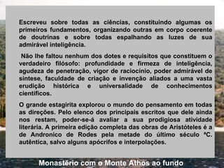 Escreveu sobre todas as ciências, constituindo algumas os
primeiros fundamentos, organizando outras em corpo coerente
de doutrinas e sobre todas espalhando as luzes de sua
admirável inteligência.
Não lhe faltou nenhum dos dotes e requisitos que constituem o
verdadeiro filósofo: profundidade e firmeza de inteligência,
agudeza de penetração, vigor de raciocínio, poder admirável de
síntese, faculdade de criação e invenção aliados a uma vasta
erudição histórica e universalidade de conhecimentos
científicos.
O grande estagirita explorou o mundo do pensamento em todas
as direções. Pelo elenco dos principais escritos que dele ainda
nos restam, poder-se-á avaliar a sua prodigiosa atividade
literária. A primeira edição completa das obras de Aristóteles é a
de Andronico de Rodes pela metade do último século ªC.
autêntica, salvo alguns apócrifos e interpolações.
Monastério com o Monte Athos ao fundo
 