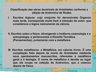 Classificação das obras doutrinais de Aristóteles conforme a
edição de Andronico de Rodes.
I. Escritos lógicos: cujo conjunto foi denominado Órganon
mais tarde, corresponde muito bem à intenção do autor, que
considerava a lógica instrumento da ciência.
II. Escritos sobre a física: abrangendo a hodierna cosmologia e a
antropologia, e pertencentes à filosofia Teorética
(Pensamentos), juntamente com a metafísica.
III. Escritos metafísicos: a Metafísica, em catorze livros. É uma
compilação feita depois da morte de Aristóteles mediante
seus apontamentos manuscritos, referentes à metafísica
geral e à teologia. O nome de metafísica é devido ao lugar
que ela ocupa na coleção de Andronico, que a colocou
depois da física.
 