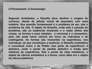  
O Pensamento: A Gnosiologia 
 
Segundo  Aristóteles,  a  filosofia  deve  decifrar  o  enigma  do 
universo,  diante  da  atitude  inicial  de  assombro  com  esse 
mistério. Sua questão fundamental é o problema do ser, não o 
problema da vida. O objeto da filosofia, onde está a solução do 
problema,  são  as  essências  imutáveis  e  a  razão  última  das 
coisas, as formas e suas relações,  o universal e o necessário, 
pois  não  pode  haver  ciência  em  torno  do  individual  e  do 
contingente.  As  formas  são  imanentes  na  experiência,  nos 
indivíduos, de que constituem a essência. A filosofia aristotélica 
é  conceitual  como  a  de  Platão  mas  parte  da  experiência;  é 
dedutiva,  onde  o  ponto  de  partida  dedutivo  é  tirado  pelo 
intelecto  da  experiência.  Sob  o  ponto  de  vista  metafísico,  o 
objeto da ciência aristotélica é a forma, como idéia era o objeto 
da ciência platônica.
 