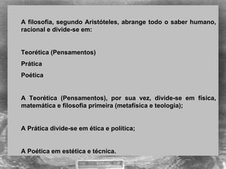 A filosofia, segundo Aristóteles, abrange todo o saber humano, 
racional e divide-se em:
Teorética (Pensamentos) 
Prática
Poética
 
A  Teorética  (Pensamentos),  por  sua  vez,  divide-se  em  física, 
matemática e filosofia primeira (metafísica e teologia);
A Prática divide-se em ética e política;
A Poética em estética e técnica.
 