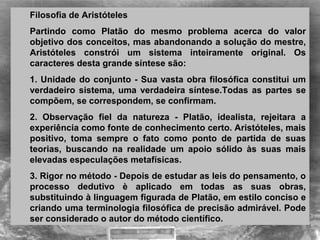 Filosofia de Aristóteles  
Partindo  como  Platão  do  mesmo  problema  acerca  do  valor 
objetivo dos conceitos, mas abandonando a solução do mestre, 
Aristóteles  constrói  um  sistema  inteiramente  original.  Os 
caracteres desta grande síntese são: 
1. Unidade do conjunto - Sua vasta obra filosófica constitui um 
verdadeiro sistema, uma verdadeira síntese.Todas as partes se 
compõem, se correspondem, se confirmam. 
2.  Observação  fiel  da  natureza  -  Platão,  idealista,  rejeitara  a 
experiência como fonte de conhecimento certo. Aristóteles, mais 
positivo,  toma  sempre  o  fato  como  ponto  de  partida  de  suas 
teorias,  buscando  na  realidade  um  apoio  sólido  às  suas  mais 
elevadas especulações metafísicas.  
3. Rigor no método - Depois de estudar as leis do pensamento, o 
processo  dedutivo  è  aplicado  em  todas  as  suas  obras, 
substituindo à linguagem figurada de Platão, em estilo conciso e 
criando uma terminologia filosófica de precisão admirável. Pode 
ser considerado o autor do método científico.
 
