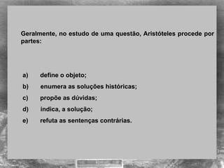 Geralmente, no estudo de uma questão, Aristóteles procede por 
partes: 
 a)       define o objeto;
 b)       enumera as soluções históricas;
 c)       propõe as dúvidas;
 d)       indica, a solução;
 e)       refuta as sentenças contrárias.
 
 